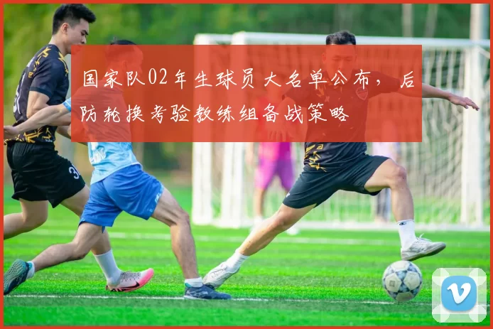 国家队02年生球员大名单公布，后防轮换考验教练组备战策略