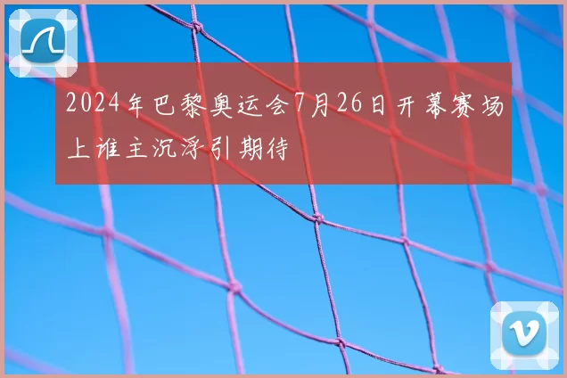 2024年巴黎奥运会7月26日开幕赛场上谁主沉浮引期待