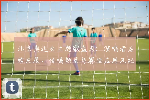 北京奥运会主题歌盘点：演唱者后续发展、传唱热度与赛场应用及纪念曲回响