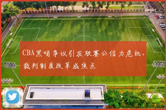 CBA黑哨争议引发联赛公信力危机，裁判制度改革成焦点