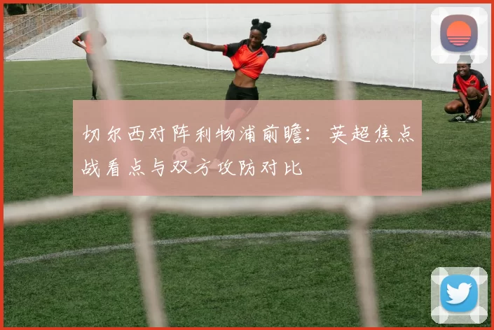 切尔西对阵利物浦前瞻：英超焦点战看点与双方攻防对比