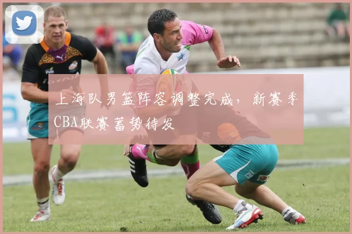 上海队男篮阵容调整完成,新赛季CBA联赛蓄势待发