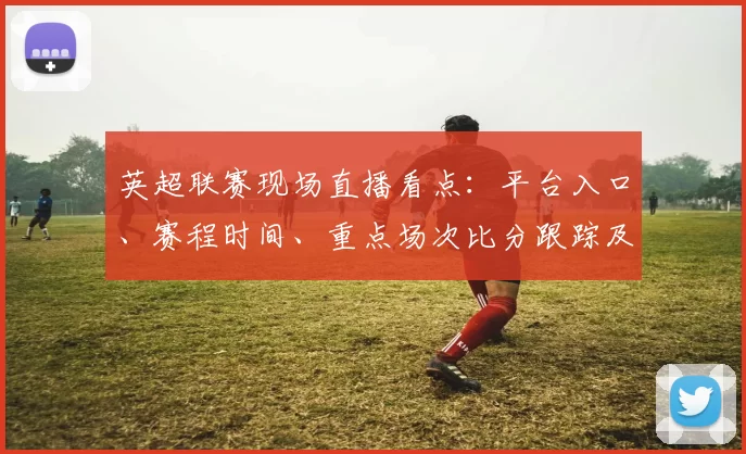 英超联赛现场直播看点：平台入口、赛程时间、重点场次比分跟踪及转播安排