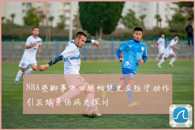 NBA垫脚事件回顾帕楚里亚防守动作引发球员伤病史探讨