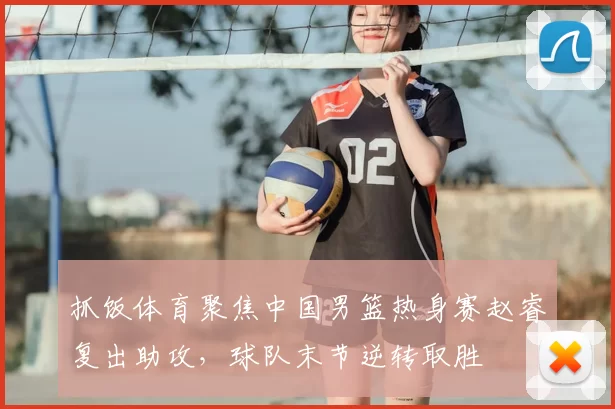 抓饭体育聚焦中国男篮热身赛赵睿复出助攻，球队末节逆转取胜