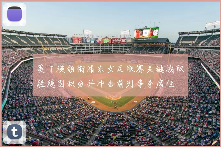 奚丁瑛领衔浦东女足联赛关键战取胜稳固积分并冲击前列争夺席位