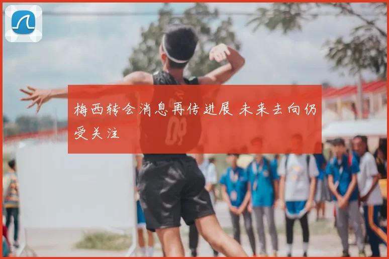 梅西转会消息再传进展 未来去向仍受关注