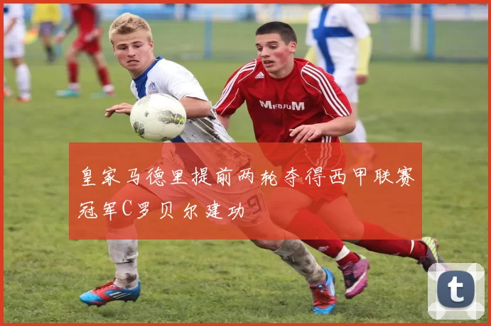 皇家马德里提前两轮夺得西甲联赛冠军C罗贝尔建功