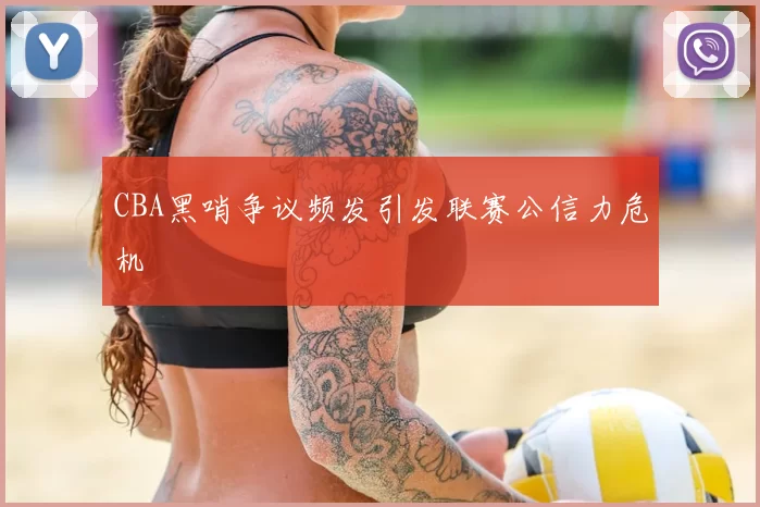 CBA黑哨争议频发引发联赛公信力危机