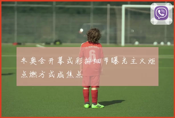 冬奥会开幕式彩排细节曝光主火炬点燃方式成焦点