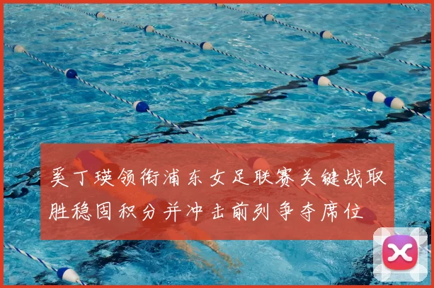 奚丁瑛领衔浦东女足联赛关键战取胜稳固积分并冲击前列争夺席位