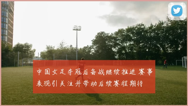 中国女足夺冠后备战继续推进 赛事表现引关注并带动后续赛程期待