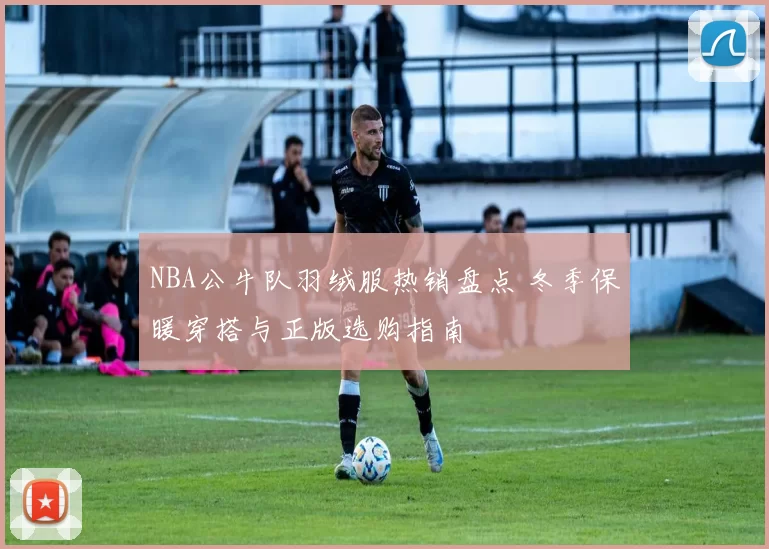NBA公牛队羽绒服热销盘点 冬季保暖穿搭与正版选购指南
