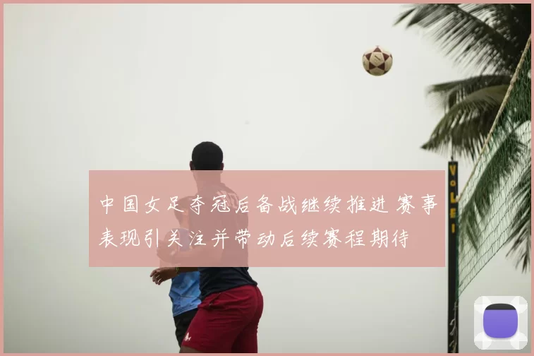 中国女足夺冠后备战继续推进 赛事表现引关注并带动后续赛程期待