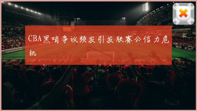 CBA黑哨争议频发引发联赛公信力危机