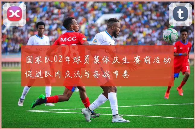 国家队02年球员集体庆生 赛前活动促进队内交流与备战节奏