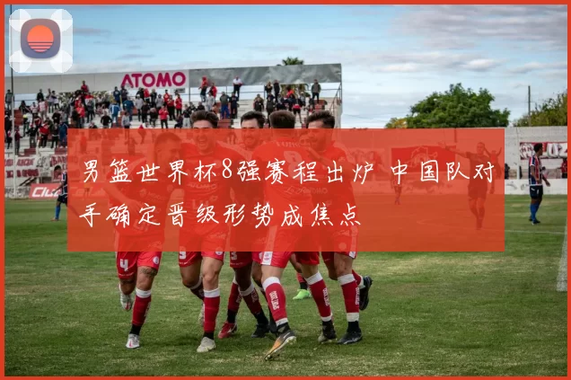 男篮世界杯8强赛程出炉 中国队对手确定晋级形势成焦点