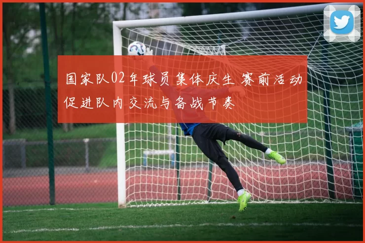 国家队02年球员集体庆生 赛前活动促进队内交流与备战节奏
