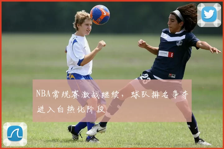 NBA常规赛激战继续，球队排名争夺进入白热化阶段