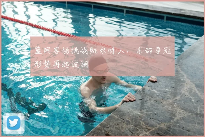 篮网客场挑战凯尔特人,东部争冠形势再起波澜