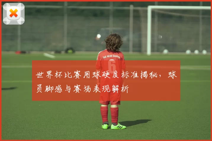 世界杯比赛用球硬度标准揭秘，球员脚感与赛场表现解析