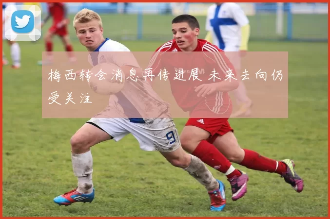 梅西转会消息再传进展 未来去向仍受关注