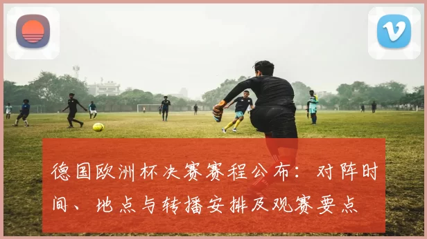德国欧洲杯决赛赛程公布:对阵时间、地点与转播安排及观赛要点