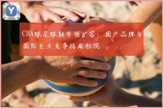 CBA球星球鞋市场扩容，国产品牌与国际巨头竞争格局初现