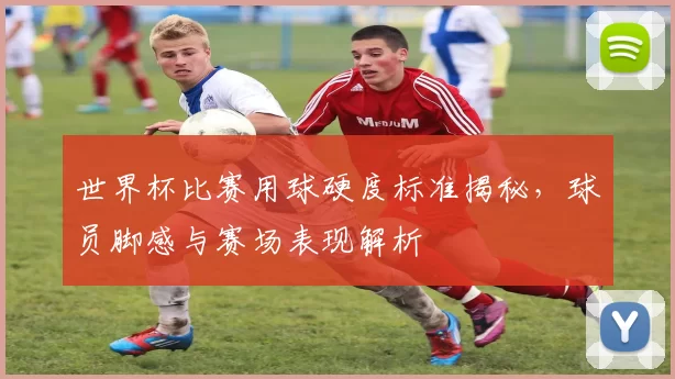 世界杯比赛用球硬度标准揭秘，球员脚感与赛场表现解析