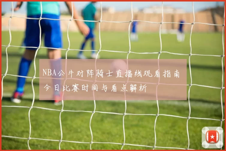 NBA公牛对阵骑士直播线观看指南 今日比赛时间与看点解析