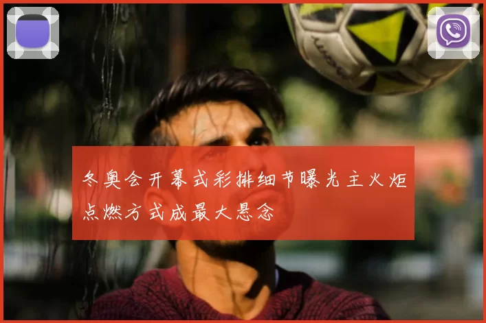 冬奥会开幕式彩排细节曝光主火炬点燃方式成最大悬念