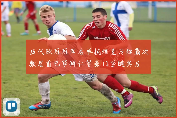 历代欧冠冠军名单梳理皇马称霸次数居首巴萨拜仁等豪门紧随其后