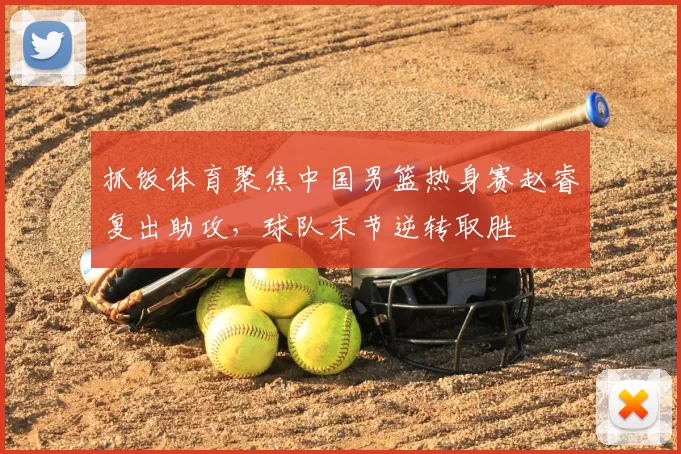 抓饭体育聚焦中国男篮热身赛赵睿复出助攻，球队末节逆转取胜