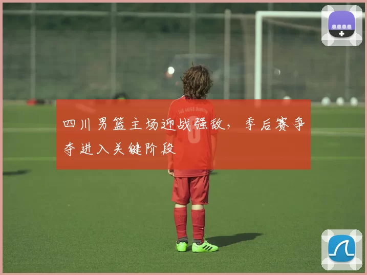 四川男篮主场迎战强敌,季后赛争夺进入关键阶段