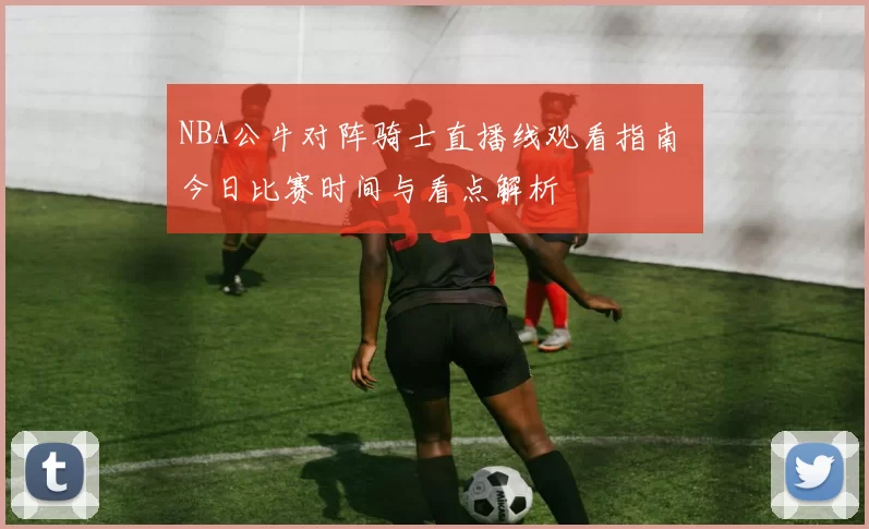 NBA公牛对阵骑士直播线观看指南 今日比赛时间与看点解析