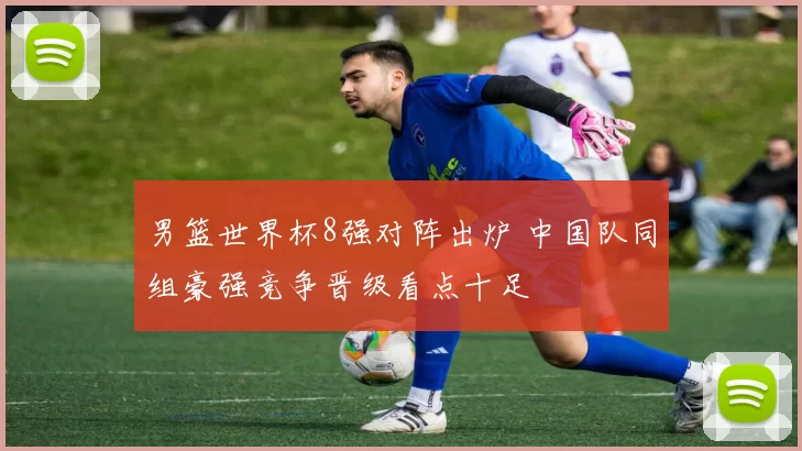 男篮世界杯8强对阵出炉 中国队同组豪强竞争晋级看点十足