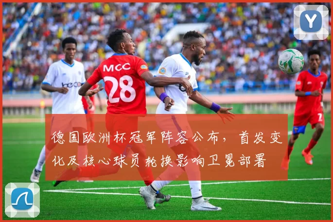 德国欧洲杯冠军阵容公布，首发变化及核心球员轮换影响卫冕部署
