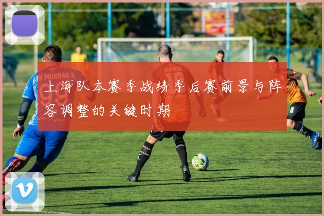 上海队本赛季战绩季后赛前景与阵容调整的关键时期