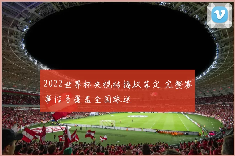 2022世界杯央视转播权落定 完整赛事信号覆盖全国球迷