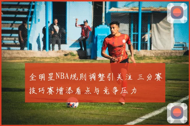 全明星NBA规则调整引关注 三分赛技巧赛增添看点与竞争压力