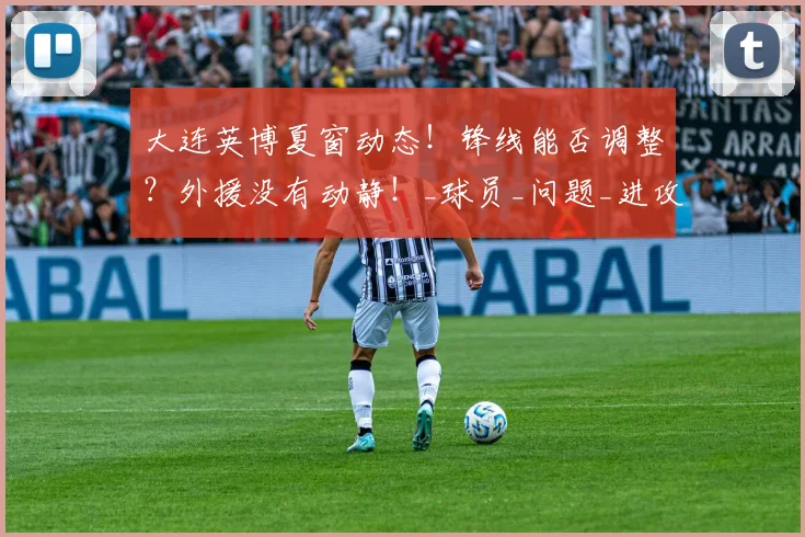 大连英博夏窗动态！锋线能否调整？外援没有动静！_球员_问题_进攻