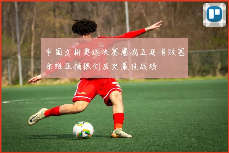 中国女排奥运决赛鏖战五局惜败塞尔维亚摘银创历史最佳战绩