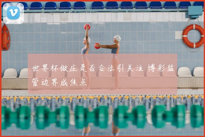 世界杯做庄是否合法引关注 博彩监管边界成焦点