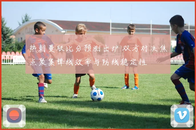 热刺曼联比分预测出炉 双方对决焦点聚集锋线效率与防线稳定性