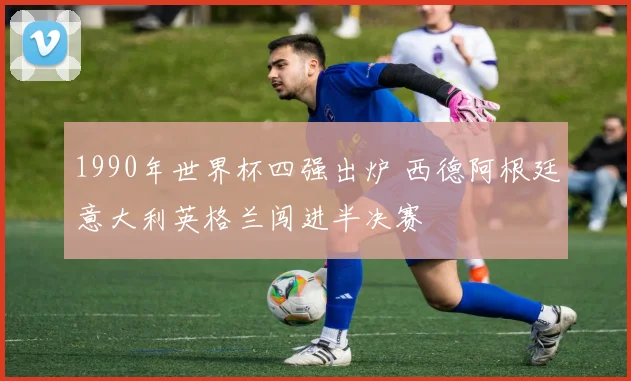 1990年世界杯四强出炉 西德阿根廷意大利英格兰闯进半决赛