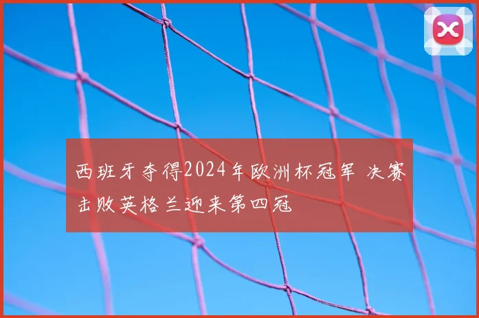 西班牙夺得2024年欧洲杯冠军 决赛击败英格兰迎来第四冠