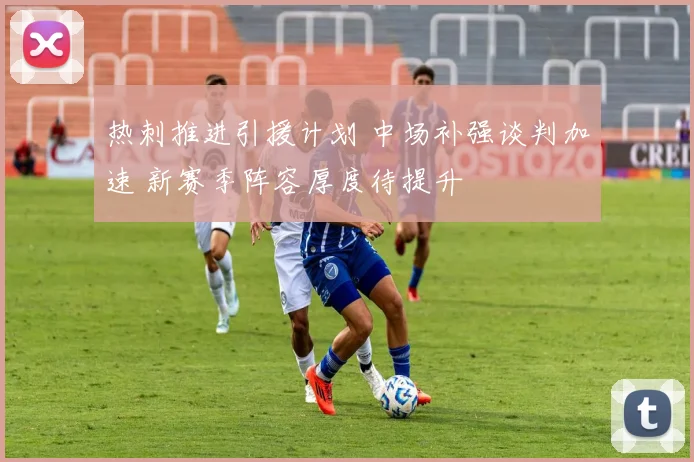 热刺推进引援计划 中场补强谈判加速 新赛季阵容厚度待提升