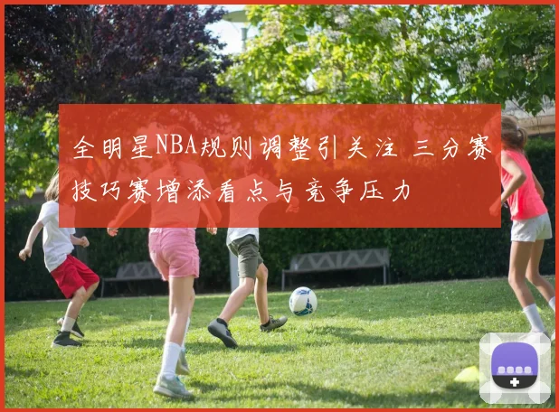 全明星NBA规则调整引关注 三分赛技巧赛增添看点与竞争压力